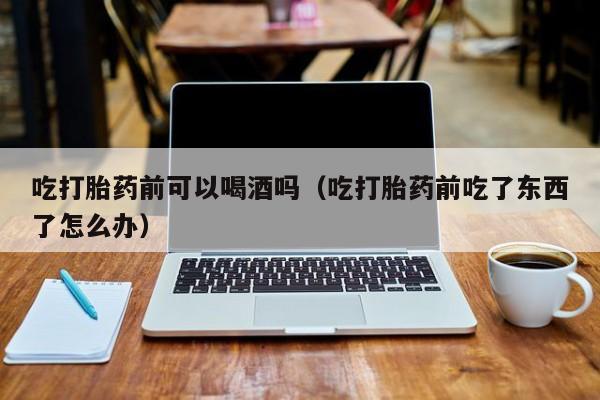 打胎药私人购买喀什市吃打胎药前可以喝酒吗（吃打胎药前吃了东西了怎么办）